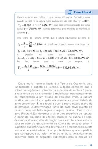 U4 - Obras de terra 62
Vamos colocar em prática o que vimos até agora. Considere uma
parede de 6,0 m de altura cujos parâmetros do solo são: ' 30
f = ° ,
0,333
A
K = e 16 / ³
kN m
g = , que está sendo carregado por uma
carga 20 / ²
q kN m
= . Vamos determinar pelo método de Rankine, o
valor de A
E .
Pela teoria de Rankine temos que a altura equivalente de terra é:
0
20
1
,25
16
q
h m
g
= = = . A pressão no topo do muro será dado por:
0 0 0 0,333 16 1
,25 6,67 / ².
A
p K h p kN m
γ
= × × ⇒ = × × =
A pressão na base da parede é :
1 0 1
( ) 0,333 16 (1
,25 6) 38,63 / ².
A
p K h h p kN m
γ
= × × + ⇒ = × × + =
Por fim, temos que o valor do empuxo é:
0 1 6,67 38,63
6 135,89 /
2 2
A
p p
E h kN m
+ +
= ´ = ´ = .
Exemplificando
Outra teoria muito utilizada é a Teoria de Coulomb, cujo
fundamento é distinto do Rankine. A teoria considera que o
solo é homogêneo e isotrópico, a superfície de ruptura é plana,
a resistência ao cisalhamento é mobilizada instantaneamente,
correspondendo a um estado de equilíbrio-limite, a ruptura
se dá como um bloco rígido, ela considera a possibilidade de
atrito solo-muro ( d ) e a ruptura ocorre sob o estado plano de
deformação. A determinação tanto do caso ativo quanto do
passivo pode ser feito seguindo alguns passos. Para o caso
ativo (Figura 4.21a) devemos arbitrar uma superfície de ruptura.
A partir do equilíbrio das forças atuantes na cunha de solo,
devemos calcular o valor da reação que a estrutura deve exercer
para se opor ao deslizamento da cunha de empuxo ativo. A
superfície que define a cunha de empuxo é desconhecida. Desta
forma, é necessário determinar, por tentativas, qual a superfície
que corresponde ao valor limite do empuxo. Analiticamente,
podemos obter as seguintes expressões para o cálculo do
 