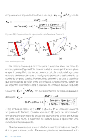 U4 - Obras de terra
63
empuxo ativo segundo Coulomb, ou seja,
2
1
. .
2
A A
E H K
g
= , onde
2
²( )
( ) ( )
² . ( ) 1
( ) ( )
A
sen
K
sen sen
sen sen
sen sen
a f
f d f b
a a d
a d a b
+
=
é ù
+ -
ê ú
- +
ê ú
- +
ê ú
ë û
.
Figura 4.21 | Empuxo ativo (a) e passivo (b) pela Teoria de Coulomb
(a) (b)
Fonte: elaborado pelo autor.
Da mesma forma que fizemos para o empuxo ativo, no caso do
empuxopassivo(Figura4.21b)devemosarbitrarumasuperfíciederuptura
e, a partir do equilíbrio das forças, devemos calcular o valor da força que a
estrutura deve exercer sobre o maciço para provocar o deslizamento da
cunha de empuxo passivo. Por tentativas, determina-se qual a superfície
que corresponde ao valor limite do empuxo. Analiticamente, obtêm-se
as seguintes expressões para o cálculo do empuxo passivo segundo
Coulomb:
2
1
. .
2
P P
E H K
g
= , em que o coeficiente de empuxo passivo é
dado por:
2
²( )
( ) ( )
² . ( ) 1
( ) ( )
P
sen
K
sen sen
sen sen
sen sen
a f
f d f b
a a d
a d a b
-
=
é ù
+ +
ê ú
+ -
ê ú
+ +
ê ú
ë û
. Para ambos os casos, se 90
a = ° e 0
b d
= = ° a Teoria de Coulomb
se iguala a de Rankine. O atrito solo-muro (d ) pode ser determinado
em laboratório por meio do ensaio de cisalhamento direto. Em função
do atrito solo-muro, a superfície de ruptura passa a apresentar uma
curvatura próxima à parede.
O atrito solo-estrutura exerce influência na intensidade e na direção
dos empuxos ativo e passivo. Para o caso passivo superestima o valor do
 