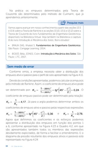 U4 - Obras de terra
65
Na prática os empuxos determinados pela Teoria de
Coulomb são determinados pelo método de Culmann, que já
aprendemos anteriormente.
Vamos agora avançar em nosso conhecimento a partir das seções 13.5
e 13.6 sobre a Teoria de Rankine e as seções 13.10, 13.11 e 13.12 sobre a
Teoria de Coulomb do livro Fundamentos da Engenharia Geotécnica,
disponíveis na Biblioteca Virtual. Veja também na Biblioteca o capítulo
8 do livro Introdução à Mecânica dos Solos. Bons estudos!
• BRAJA DAS, Khaled S. Fundamentos de Engenharia Geotécnica.
São Paulo: Cengage Learning, 2014.
• BODÓ, Béla; JONES, Colin. Introdução à Mecânica dos Solos. São
Paulo: LTC, 2017.
Pesquise mais
Sem medo de errar
Conforme vimos, a empresa necessita obter a distribuição dos
empuxos ativo e passivo para o perfil de solo apresentado na Figura 4.11.
Devidoàscondiçõesapresentadas,podemoscalcularosempuxos
pelo método de Rankine. Assim, o coeficiente de empuxo ativo pode
ser determinado por:
1 ' '
² 45 0,24
1 ' 2
A
sen
K tg
sen
f f
f
æ ö
- ÷
ç
= = °- =
÷
ç ÷
÷
ç
è ø
+
. O
coeficiente de empuxo passivo pode ser determinado pela relação:
1
4,17
P
A
K
K
= = . Já para a argila podemos determinar ambos os
coeficientes de empuxo ativo e passivo pelas respectivas expressões
1 ' '
² 45 0,36
1 ' 2
A
sen
K tg
sen
f f
f
æ ö
- ÷
ç
= = °- =
÷
ç ÷
÷
ç
è ø
+
e
1
2,78.
P
A
K
K
= =
Agora que definimos os coeficientes e os esforços podemos
apresentar a distribuição dos empuxos em função dos pontos 1
a 6, conforme apresentado na Figura 4.23 e Quadro 4.2, em que
são apresentados também todos os membros das expressões
devidamente explicitados, de forma a facilitar o entendimento. E o
diagrama da pressão resultante dos empuxos ativos e passivos está
representado na Figura 4.24
 
