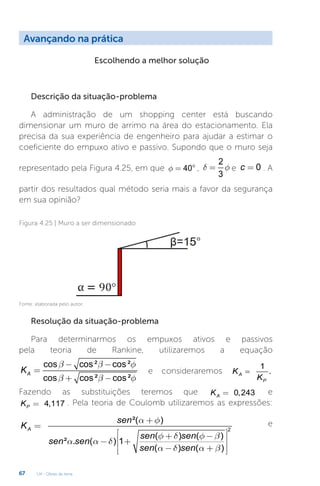 U4 - Obras de terra
67
Avançando na prática
Escolhendo a melhor solução
Descrição da situação-problema
A administração de um shopping center está buscando
dimensionar um muro de arrimo na área do estacionamento. Ela
precisa da sua experiência de engenheiro para ajudar a estimar o
coeficiente do empuxo ativo e passivo. Supondo que o muro seja
representado pela Figura 4.25, em que 40
f = ° ,
2
3
d f
= e 0
c = . A
partir dos resultados qual método seria mais a favor da segurança
em sua opinião?
Figura 4.25 | Muro a ser dimensionado
Fonte: elaborada pelo autor.
Resolução da situação-problema
Para determinarmos os empuxos ativos e passivos
pela teoria de Rankine, utilizaremos a equação
cos cos² cos²
cos cos² cos²
A
K
b b f
b b f
- -
=
+ -
e consideraremos
1
.
A
P
K
K
=
Fazendo as substituições teremos que 0,243
A
K = e
4,117
P
K = . Pela teoria de Coulomb utilizaremos as expressões:
2
²( )
( ) ( )
² . ( ) 1
( ) ( )
A
sen
K
sen sen
sen sen
sen sen
a f
f d f b
a a d
a d a b
+
=
é ù
+ -
ê ú
- +
ê ú
- +
ê ú
ë û
e
 