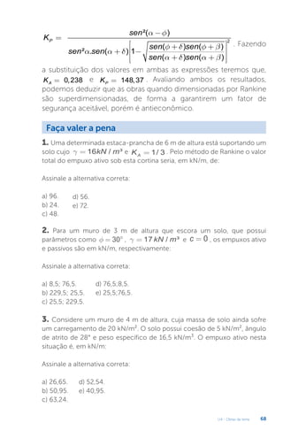 U4 - Obras de terra 68
2
²( )
( ) ( )
² . ( ) 1
( ) ( )
P
sen
K
sen sen
sen sen
sen sen
a f
f d f b
a a d
a d a b
-
=
é ù
+ +
ê ú
+ -
ê ú
+ +
ê ú
ë û
. Fazendo
a substituição dos valores em ambas as expressões teremos que,
0,238
A
K = e 148,37
P
K = . Avaliando ambos os resultados,
podemos deduzir que as obras quando dimensionadas por Rankine
são superdimensionadas, de forma a garantirem um fator de
segurança aceitável, porém é antieconômico.
Faça valer a pena
1. Uma determinada estaca-prancha de 6 m de altura está suportando um
solo cujo 16 / ³
kN m
g = e 1/ 3
A
K = . Pelo método de Rankine o valor
total do empuxo ativo sob esta cortina seria, em kN/m, de:
Assinale a alternativa correta:
a) 96.
b) 24.
c) 48.
d) 56.
e) 72.
2. Para um muro de 3 m de altura que escora um solo, que possui
parâmetros como 30
f = ° , 17 / ³
kN m
g = e 0
c = , os empuxos ativo
e passivos são em kN/m, respectivamente:
Assinale a alternativa correta:
a) 8,5; 76,5.
b) 229,5; 25,5.
c) 25,5; 229,5.
d) 76,5;8,5.
e) 25,5;76,5.
3. Considere um muro de 4 m de altura, cuja massa de solo ainda sofre
um carregamento de 20 kN/m². O solo possui coesão de 5 kN/m², ângulo
de atrito de 28° e peso específico de 16,5 kN/m³. O empuxo ativo nesta
situação é, em kN/m:
Assinale a alternativa correta:
a) 26,65.
b) 50,95.
c) 63,24.
d) 52,54.
e) 40,95.
 