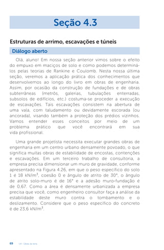 U4 - Obras de terra
69
Olá, aluno! Em nossa seção anterior vimos sobre o efeito
do empuxo em maciços de solo e como podemos determiná-
los pelas teorias de Rankine e Coulomb. Nesta nossa última
seção, veremos a aplicação prática dos conhecimentos que
desenvolvemos ao longo do livro em obras de engenharia.
Assim, por ocasião da construção de fundações e de obras
subterrâneas (metrôs, galerias, tubulações enterradas,
subsolos de edifícios, etc.) costuma-se proceder a execução
de escavações. Tais escavações consistem na abertura de
uma vala, com taludamento ou devidamente escorada (ou
ancorada), visando também a proteção dos prédios vizinhos.
Vamos entender esses conceitos por meio de um
problema prático que você encontrará em sua
vida profissional.
Uma grande projetista necessita executar grandes obras de
engenharia em um centro urbano densamente povoado, o que
significa muitas obras de estabilidade de encostas, contenções
e escavações. Em um terceiro trabalho de consultoria, a
empresa precisa dimensionar um muro de gravidade, conforme
apresentado na Figura 4.26, em que o peso específico do solo
1 é 18 kN/m³, coesão 0 e ângulo de atrito de 30°, o ângulo
de atrito solo-muro é de 16° e a adesão muro-fundação é
de 0,67. Como a área é densamente urbanizada a empresa
precisa que você, como engenheiro consultor faça a análise da
estabilidade deste muro contra o tombamento e o
deslizamento. Considere que o peso específico do concreto
é de 23,6 kN/m³.
Seção 4.3
Diálogo aberto
Estruturas de arrimo, escavações e túneis
 