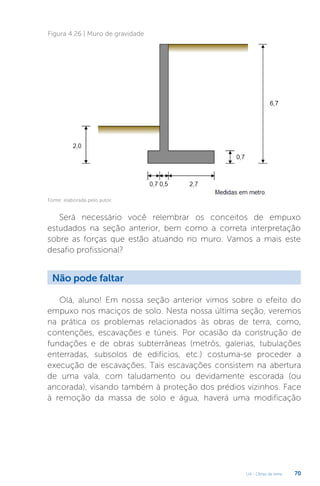 U4 - Obras de terra 70
Figura 4.26 | Muro de gravidade
Fonte: elaborada pelo autor.
Será necessário você relembrar os conceitos de empuxo
estudados na seção anterior, bem como a correta interpretação
sobre as forças que estão atuando no muro. Vamos a mais este
desafio profissional?
Não pode faltar
Olá, aluno! Em nossa seção anterior vimos sobre o efeito do
empuxo nos maciços de solo. Nesta nossa última seção, veremos
na prática os problemas relacionados às obras de terra, como,
contenções, escavações e túneis. Por ocasião da construção de
fundações e de obras subterrâneas (metrôs, galerias, tubulações
enterradas, subsolos de edifícios, etc.) costuma-se proceder a
execução de escavações. Tais escavações consistem na abertura
de uma vala, com taludamento ou devidamente escorada (ou
ancorada), visando também à proteção dos prédios vizinhos. Face
à remoção da massa de solo e água, haverá uma modificação
 