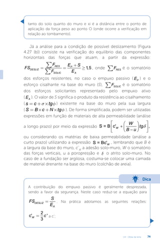 U4 - Obras de terra 74
tanto do solo quanto do muro e xi é a distância entre o ponto de
aplicação da força peso ao ponto O (onde ocorre a verificação em
relação ao tombamento).
Já a análise para a condição de possível deslizamento (Figura
4.27 (b)) consiste na verificação do equilíbrio das componentes
horizontais das forças que atuam, a partir da expressão:
1,5
RES P
DESLIZ
SOLIC A
F E S
FS
F E
+
= = ³
å
å
, onde RES
F
å é o somatório
dos esforços resistentes, no caso o empuxo passivo ( P
E ) e o
esforço cisalhante na base do muro (S), SOLIC
F
å é o somatório
dos esforços solicitantes representado pelo empuxo ativo
( A
E ). O valor de S significa o produto da resistência ao cisalhamento
( s c tg
s f
= + ´ ) existente na base do muro pela sua largura
( S B c N tgf
= ´ + ´ ). De forma simplificada, podem ser utilizadas
expressões em função de materiais de alta permeabilidade (análise
a longo prazo) por meio da expressão S = B c' ,
W
W
tg
B u
δ
 
 
+  
 
−
 
 
ou considerando os matérias de baixa permeabilidade (análise a
curto prazo) utilizando a expressão S = Bc'W
, lembrando que B é
a largura da base do muro, c’W
a adesão solo-muro, W o somatório
das forças verticais, u a poropressão e d o atrito solo-muro. No
caso de a fundação ser argilosa, costuma-se colocar uma camada
de material drenante na base do muro (colchão de areia).
Dica
A contribuição do empuxo passivo é geralmente desprezada,
sendo a favor da segurança. Neste caso reduz-se a equação para
DESLIZ
A
S
FS
E
= . Na prática adotamos as seguintes relações:
2
c' '
3
W c
= a c’;
 