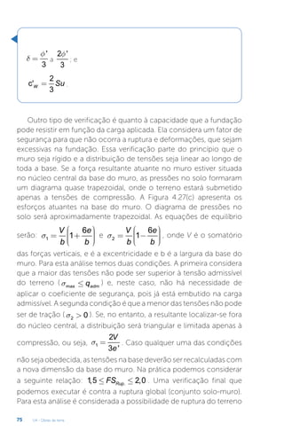U4 - Obras de terra
75
'
3
f
d = a
2 '
3
f
; e
2
c'
3
W Su
= .
Outro tipo de verificação é quanto à capacidade que a fundação
pode resistir em função da carga aplicada. Ela considera um fator de
segurança para que não ocorra a ruptura e deformações, que sejam
excessivas na fundação. Essa verificação parte do princípio que o
muro seja rígido e a distribuição de tensões seja linear ao longo de
toda a base. Se a força resultante atuante no muro estiver situada
no núcleo central da base do muro, as pressões no solo formaram
um diagrama quase trapezoidal, onde o terreno estará submetido
apenas a tensões de compressão. A Figura 4.27(c) apresenta os
esforços atuantes na base do muro. O diagrama de pressões no
solo será aproximadamente trapezoidal. As equações de equilíbrio
serão: 1
6
1
V e
b b
s
æ ö
÷
ç
= + ÷
ç ÷
÷
ç
è ø
e 2
6
1
V e
b b
s
æ ö
÷
ç
= - ÷
ç ÷
÷
ç
è ø
, onde V é o somatório
das forças verticais, e é a excentricidade e b é a largura da base do
muro. Para esta análise temos duas condições. A primeira considera
que a maior das tensões não pode ser superior à tensão admissível
do terreno ( max adm
q
s £ ) e, neste caso, não há necessidade de
aplicar o coeficiente de segurança, pois já está embutido na carga
admissível. A segunda condição é que a menor das tensões não pode
ser de tração ( 2 0
s  ). Se, no entanto, a resultante localizar-se fora
do núcleo central, a distribuição será triangular e limitada apenas à
compressão, ou seja, 1
2
3 '
V
e
s = . Caso qualquer uma das condições
não seja obedecida, as tensões na base deverão ser recalculadas com
a nova dimensão da base do muro. Na prática podemos considerar
a seguinte relação: .
1,5 2,0
Rup
FS
£ £ . Uma verificação final que
podemos executar é contra a ruptura global (conjunto solo-muro).
Para esta análise é considerada a possibilidade de ruptura do terreno
 
