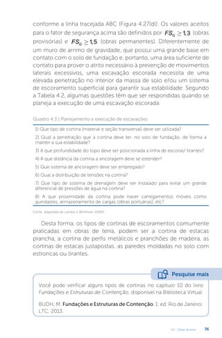 U4 - Obras de terra 76
conforme a linha tracejada ABC (Figura 4.27(d)). Os valores aceitos
para o fator de segurança acima são definidos por 1
,3
G
FS ³ (obras
provisórias) e 1
,5
G
FS ³ (obras permanentes). Diferentemente de
um muro de arrimo de gravidade, que possui uma grande base em
contato com o solo de fundação e, portanto, uma área suficiente de
contato para prover o atrito necessário à prevenção de movimentos
laterais excessivos, uma escavação escorada necessita de uma
elevada penetração no interior da massa de solo e/ou um sistema
de escoramento superficial para garantir sua estabilidade. Segundo
a Tabela 4.2, algumas questões têm que ser respondidas quando se
planeja a execução de uma escavação escorada.
Quadro 4.3 | Planejamento e execução de escavações
1) Que tipo de cortina (material e seção transversal) deve ser utilizada?
2) Qual a penetração que a cortina deve ter, no solo de fundação, de forma a
manter a sua estabilidade?
3) A que profundidade do topo deve ser posicionada a linha de escoras/ tirantes?
4) A que distância da cortina a ancoragem deve se estender?
5) Que sistema de ancoragem deve ser empregado?
6) Qual a distribuição de tensões na cortina?
7) Que tipo de sistema de drenagem deve ser instalado para evitar um grande
diferencial de pressões de água na cortina?
8) A que proximidade da cortina pode haver carregamentos móveis como
guindastes, armazenamento de cargas (obras portuárias), etc?
Fonte: adaptada de Lambe e Whitman (1969).
Desta forma, os tipos de cortinas de escoramentos comumente
praticadas em obras de terra, podem ser a cortina de estacas
prancha, a cortina de perfis metálicos e pranchões de madeira, as
cortinas de estacas justapostas, as paredes moldadas no solo com
estroncas ou tirantes.
Você pode verificar alguns tipos de cortinas no capítulo 10 do livro
Fundações e Estruturas de Contenção, disponível na Biblioteca Virtual.
BUDH, M. Fundações e Estruturas de Contenção. 1. ed. Rio de Janeiro:
LTC, 2013.
Pesquise mais
 