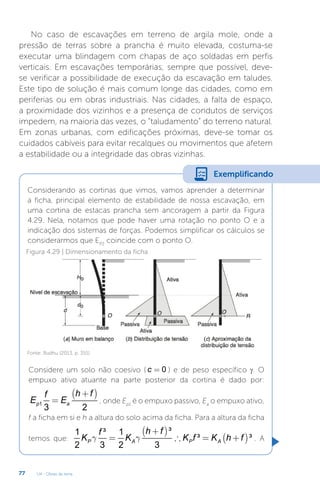 U4 - Obras de terra
77
No caso de escavações em terreno de argila mole, onde a
pressão de terras sobre a prancha é muito elevada, costuma-se
executar uma blindagem com chapas de aço soldadas em perfis
verticais. Em escavações temporárias, sempre que possível, deve-
se verificar a possibilidade de execução da escavação em taludes.
Este tipo de solução é mais comum longe das cidades, como em
periferias ou em obras industriais. Nas cidades, a falta de espaço,
a proximidade dos vizinhos e a presença de condutos de serviços
impedem, na maioria das vezes, o “taludamento” do terreno natural.
Em zonas urbanas, com edificações próximas, deve-se tomar os
cuidados cabíveis para evitar recalques ou movimentos que afetem
a estabilidade ou a integridade das obras vizinhas.
Considerando as cortinas que vimos, vamos aprender a determinar
a ficha, principal elemento de estabilidade de nossa escavação, em
uma cortina de estacas prancha sem ancoragem a partir da Figura
4.29. Nela, notamos que pode haver uma rotação no ponto O e a
indicação dos sistemas de forças. Podemos simplificar os cálculos se
considerarmos que EP2
coincide com o ponto O.
Exemplificando
Figura 4.29 | Dimensionamento da ficha
Fonte: Budhu (2013, p. 351)
Considere um solo não coesivo ( 0
c = ) e de peso específico γ. O
empuxo ativo atuante na parte posterior da cortina é dado por:
( )
1
3 2
p a
h f
f
E E
+
= , onde Ep1
é o empuxo passivo, Ea
o empuxo ativo,
f a ficha em si e h a altura do solo acima da ficha. Para a altura da ficha
temos que:
( )
( )
³
1 ³ 1
³ ³
2 3 2 3
P A P A
h f
f
K K K f K h f
g g
+
=  = + . A
 