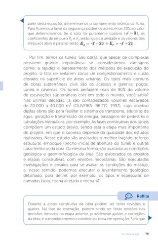 U4 - Obras de terra 78
partir desta equação, determinamos o comprimento teórico da ficha.
Para ficarmos a favor da segurança podemos acrescentar 20% ao valor
que determinarmos. Se o solo for puramente coesivo ( ’ 0
f = ), os
coeficientes de empuxo KA
e KP
serão iguais a unidade e os valores dos
empuxos ativo e passivo serão: 2
A
E f c
g
= - e 2
P
E f c
g
= + .
Por fim, temos os túneis. São obras, que apesar de complexas
possuem grande importância se considerarmos vantagens
como: a rapidez e barateamento dos métodos de execução do
projeto, o fato de evitarem zonas de congestionamento e custo
elevado na superfície de áreas urbanas. Os tipos mais comuns
de obras subterrâneas civis são os acessos e galerias, poços,
túneis e cavernas. Os túneis perfazem mais de 90% do volume
de escavações subterrâneas civis em todo o mundo, você sabia?
Nas últimas décadas, já são contabilizados volumes escavados
de 20.000 a 40.000 m³ (OLIVEIRA; BRITO, 1997), cujo objetivo
destas obras são para facilitar o sistema de transporte, adutoras de
água, geração e transmissão de energia, passagens de pedestres e
tubulações hidráulicas, por exemplo. As fases construtivas dos túneis
compõem um estudo prévio, sendo esta a etapa mais importante
do projeto, em que o sucesso depende da qualidade dos estudos
realizados. Nesse estudo são analisados o melhor traçado, reforço
estrutural, emboque (trecho inicial de abertura do túnel) e outras
características da obra. Da mesma forma, são avaliadas as condições
geológica e geomorfológica da área. São elaborados os projetos
e etapas construtivas, com revisões necessárias. São executadas
investigações e ensaios para se avaliar as condições do maciço,
e, nesse sentido, podemos executar o levantamento geológico
detalhado, para definir, por exemplo, os tipos e espessuras de
camadas (solo, rocha alterada e rocha sã).
Reflita
Durante a etapa construtiva da obra podem ser feitas revisões e
ajustes. Na fase de operação, podem ainda ser feitas revisões nas
decisões tomadas na etapa anterior, providenciar ajustes e correções
da obra, e o monitoramento e controle da obra em operação. Será que
 