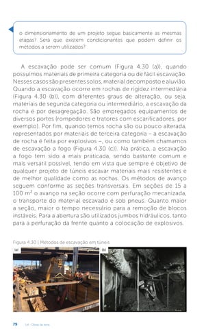 U4 - Obras de terra
79
o dimensionamento de um projeto segue basicamente as mesmas
etapas? Será que existem condicionantes que podem definir os
métodos a serem utilizados?
A escavação pode ser comum (Figura 4.30 (a)), quando
possuímos materiais de primeira categoria ou de fácil escavação.
Nesses casos são presentes solos, material decomposto e aluvião.
Quando a escavação ocorre em rochas de rigidez intermediária
(Figura 4.30 (b)), com diferentes graus de alteração, ou seja,
materiais de segunda categoria ou intermediário, a escavação da
rocha é por desagregação. São empregados equipamentos de
diversos portes (rompedores e tratores com escarificadores, por
exemplo). Por fim, quando temos rocha são ou pouco alterada,
representados por materiais de terceira categoria – a escavação
de rocha é feita por explosivos –, ou como também chamamos
de escavação a fogo (Figura 4.30 (c)). Na prática, a escavação
a fogo tem sido a mais praticada, sendo bastante comum e
mais versátil possível, tendo em vista que sempre é objetivo de
qualquer projeto de túneis escavar materiais mais resistentes e
de melhor qualidade como as rochas. Os métodos de avanço
seguem conforme as seções transversais. Em seções de 15 a
100 m² o avanço na seção ocorre com perfuração mecanizada,
o transporte do material escavado é sob pneus. Quanto maior
a seção, maior o tempo necessário para a remoção de blocos
instáveis. Para a abertura são utilizados jumbos hidráulicos, tanto
para a perfuração da frente quanto a colocação de explosivos.
Figura 4.30 | Métodos de escavação em túneis
(a) (b)
 