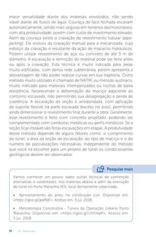 U4 - Obras de terra
81
maior versatilidade diante dos materiais envolvidos, não sendo
viável diante de fluxos de água. Couraça de face fechada escavam
automaticamente, sendo mais seguras em terrenos desmoronáveis,
com alta produtividade, porém com custo de investimento elevado.
Além da couraça existe a cravação de revestimento tubular (pipe-
jacking). Ele evoluiu da cravação manual para a mecanizada, cujo
esforço da cravação é resultante da ação de macacos hidráulicos.
Podem utilizar revestimento de aço ou concreto de até 3 m de
diâmetro. A escavação e remoção do material pode ser feita antes
ou após a cravação. Esta técnica é muito indicada para áreas
muito edificadas, com densa rede subterrânea, porém apresenta a
desvantagem de não poder realizar curvas em sua trajetória. Outro
método muito utilizado é chamado de NATM, ou método austríaco,
muito indicado para materiais intemperizados ou rochas de baixa
resistência, favorecendo a deformação do maciço adjacente ao
contorno escavado, não permitindo sua desagregação e perda de
coerência. A escavação da seção é arredondada, com aplicação
de suporte flexível na parte escavada (exceto no piso), permitindo
ainda dimensionar o revestimento final durante a obra. Geralmente,
esse revestimento é feito com concreto projetado, podendo ser
complementado com cambotas metálicas ou perfis metálicos. Se a
seção ficar instável são feitas escavações em etapas. A produtividade
desse método depende de alguns fatores como: o comprimento
do túnel, a área da seção de escavação, do tipo de maciço e o do
número de parcializações necessárias. Independente do método
que você irá escolher para um projeto de túnel os condicionantes
geológicos devem ser observados.
Vamos conhecer um pouco sobre outras técnicas de contenção
alternativas e sustentáveis, nos materiais abaixo e além da execução
do túnel no Porto Maravilha (RJ), local densamente urbanizado.
• Aproveitamento do pneu na construção civil. Disponível em:
https://goo.gl/jpdRdF. Acesso em: 5 jul. 2018.
• Metodologia Construtiva - Túneis da Operação Urbana Porto
Maravilha. Disponível em: https://goo.gl/LNYmpP. Acesso em:
5 jul. 2018.
Pesquise mais
 