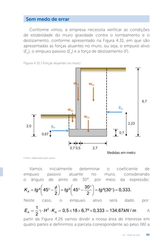 U4 - Obras de terra 82
Sem medo de errar
Conforme vimos, a empresa necessita verificar as condições
de estabilidade do muro gravidade contra o tombamento e o
deslizamento, conforme apresentado na Figura 4.31, em que são
apresentadas as forças atuantes no muro, ou seja, o empuxo ativo
(EA
), o empuxo passivo (EP
) e a força de deslizamento (F).
Figura 4.31 | Forças atuantes no muro
Fonte: elaborada pelo autor.
Vamos inicialmente determinar o coeficiente de
empuxo passivo atuante no muro, considerando
o ângulo de atrito de 30°, por meio da expressão:
30
² 45 ² 45 ²(30 ) 0,333.
2 2
A
K tg tg tg
φ °
   
= ° −
= ° −= °
=
   
   
Neste caso, o empuxo ativo será dado por:
2
1
0,5 18 6,7² 0,333 134,67 /
2
A A
E H K kN m
g
= × × = ´ ´ ´ = . A
partir da Figura 4.26 vamos dividir a nossa área de interesse em
quatro partes e definirmos a parcela correspondente ao peso (W) a
 