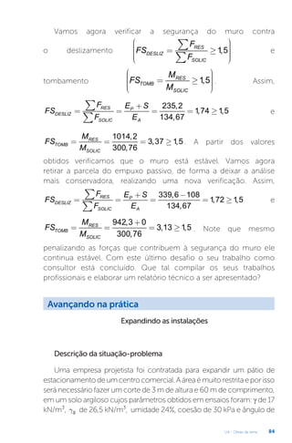 U4 - Obras de terra 84
Vamos agora verificar a segurança do muro contra
o deslizamento 1,5
RES
DESLIZ
SOLIC
F
FS
F
æ ö
÷
ç ÷
ç ÷
ç ÷
ç ÷
ç
è ø
= ³
å
å
e
tombamento 1,5
RES
TOMB
SOLIC
M
FS
M
æ ö
÷
ç ÷
= ³
ç ÷
ç ÷
ç
è ø
. Assim,
235,2
1,74 1,5
134,67
RES P
DESLIZ
SOLIC A
F E S
FS
F E
+
= = = = ³
å
å
e
1014,2
3,37 1,5
300,76
RES
TOMB
SOLIC
M
FS
M
= = = ³ . A partir dos valores
obtidos verificamos que o muro está estável. Vamos agora
retirar a parcela do empuxo passivo, de forma a deixar a análise
mais conservadora, realizando uma nova verificação. Assim,
339,6 108
1,72 1,5
134,67
RES P
DESLIZ
SOLIC A
F E S
FS
F E
+ -
= = = = ³
å
å
e
942,3 0
3,13 1,5
300,76
RES
TOMB
SOLIC
M
FS
M
+
= = = ³ . Note que mesmo
penalizando as forças que contribuem à segurança do muro ele
continua estável. Com este último desafio o seu trabalho como
consultor está concluído. Que tal compilar os seus trabalhos
profissionais e elaborar um relatório técnico a ser apresentado?
Avançando na prática
Expandindo as instalações
Descrição da situação-problema
Uma empresa projetista foi contratada para expandir um pátio de
estacionamentodeumcentrocomercial.Aáreaémuitorestritaeporisso
será necessário fazer um corte de 3 m de altura e 60 m de comprimento,
em um solo argiloso cujos parâmetros obtidos em ensaios foram: γ de 17
kN/m³, S
g de 26,5 kN/m³, umidade 24%, coesão de 30 kPa e ângulo de
 