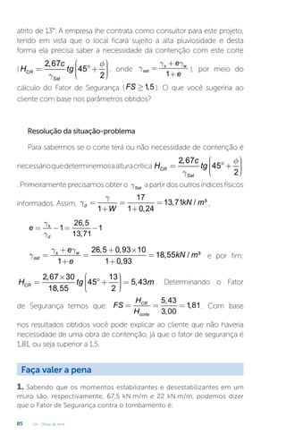U4 - Obras de terra
85
atrito de 13°. A empresa lhe contrata como consultor para este projeto,
tendo em vista que o local ficará sujeito a alta pluviosidade e desta
forma ela precisa saber a necessidade da contenção com este corte
(
2,67
45
2
CR
Sat
c
H tg
f
g
æ ö
÷
ç
= °+ ÷
ç ÷
÷
ç
è ø
, onde
1
s w
sat
e
e
g g
g
+
=
+
), por meio do
cálculo do Fator de Segurança ( 1,5
FS ³ ). O que você sugeriria ao
cliente com base nos parâmetros obtidos?
Resolução da situação-problema
Para sabermos se o corte terá ou não necessidade de contenção é
necessárioquedeterminemosaalturacrítica
2,67
45
2
CR
Sat
c
H tg
f
g
æ ö
÷
ç
= °+ ÷
ç ÷
÷
ç
è ø
.Primeiramenteprecisamosobtero Sat
g apartirdosoutrosíndicesfísicos
informados. Assim,
17
13,71 / ³
1 1 0,24
d kN m
W
g
g = = =
+ +
,
26,5
1 1
13,71
s
d
e
g
g
= - = -
26,5 0,93 10
18,55 / ³
1 1 0,93
s w
sat
e
kN m
e
g g
g
+ + ´
= = =
+ +
e por fim:
2,67 30 13
45 5,43
18,55 2
CR
H tg m
æ ö
´ ÷
ç
= ° + =
÷
ç ÷
÷
ç
è ø
. Determinando o Fator
de Segurança temos que:
5,43
1,81
3,00
CR
corte
H
FS
H
= = = . Com base
nos resultados obtidos você pode explicar ao cliente que não haveria
necessidade de uma obra de contenção, já que o fator de segurança é
1,81, ou seja superior a 1,5.
Faça valer a pena
1. Sabendo que os momentos estabilizantes e desestabilizantes em um
muro são, respectivamente, 67,5 kN.m/m e 22 kN.m/m, podemos dizer
que o Fator de Segurança contra o tombamento é:
 