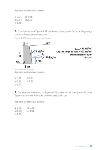 U4 - Obras de terra 86
Assinale a alternativa correta:
a) 2,01.
b) 3,07.
c) 1,45.
d) 0,95.
e) 2,35.
2. Considerando a Figura 4.32 podemos dizer que o Fator de Segurança
contra o Deslizamento será de:
Figura 4.32 | Muro concreto-gravidade
Fonte: elaborada pelo autor.
Assinale a alternativa correta:
a) 3,12.
b) 1,75.
c) 1,43.
d) 2,01.
e) 1,91.
3. Considerando o muro da Figura 4.32 podemos afirmar que o Fator de
Segurança contra a ruptura do solo, será dado por:
Assinale a alternativa correta:
a) 3,21.
b) 1,80.
c) 1,35.
d) 2,05.
e) 1,91.
 