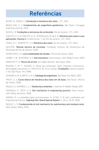 BODÓ, B; JONES, C. Introdução à mecânica dos solos. LTC, 2017.
BRAJA DAS, K. S. Fundamentos de engenharia geotécnica. São Paulo: Cengage
Learning Learning, 2014.
BUDHU, M. Fundações e estruturas de contenção. Rio de Janeiro: LTC, 2013.
CAPUTO, P. H.  CAPUTO, A. N.; RODRIGUES, M. de A. R. Mecânica dos solos e suas
aplicações, Volume 1: fundamentos. 7. ed. Rio de Janeiro: LTC, 2015.
CRAIG, R. F.; KNAPPETT, J. A. Mecânica dos solos. Rio de Janeiro: LTC, 2014.
GEO-RIO. Manual técnico de encostas. Fundação Instituto de Geotécnica do
Município do Rio de Janeiro. 2000.
GERSCOVICH, D. Livro estabilidade de taludes. Oficina de Textos, 2016.
LAMBE, T. W.; WHITMAN, R. V. Soil mechanics. Nova Iorque: John Wiley  Sons, 1979
MARCHETTI, O. Muros de arrimo. Ed. Edgar Blücher: São Paulo, 2011.
RANZINI, S. M. T,; NEGRO, A. Obras de contenção: tipos, métodos construtivos,
dificuldades executivas. In: HACHICH, W. et al. (comp.). Fundações: teoria e prática.
2. ed. São Paulo: Pini, 1998.
OLIVEIRA, A. M. S; BRITO, S. N. A. Geologia de engenharia. São Paulo: Ed. ABGE, 2007.
PINTO, C. S. Curso básico de mecânica dos solos em 16 Aulas. São Paulo: Oficina
de Textos, 2006.
SALAS, A. J.; ALPAÑEZ, J. L. J. Geotecnia y cimientos – Volumen 2. Madrid: Rueda, 1975.
TERZAGHI, K.; PECK, R. B. Soil mechanics in engineering practice. Nova Iorque:
John Wiley and Sons, 1948.
VARNES, D. J. Landslides types and processes. In: ECKEL, E. B. (ed.). Landslides and
Engineering Practice. Highway Res. Board Special Report, n. 29, p. 20-47, 1958.
WESLEY, L. D. Fundamentals of soil mechanics for sedimentary and residual rocks.
New Jersey: Wiley, 2010.
Referências
 