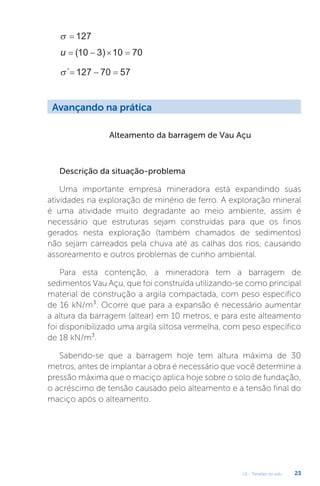 U1 - Tensões no solo 23
Alteamento da barragem de Vau Açu
Descrição da situação-problema
Uma importante empresa mineradora está expandindo suas
atividades na exploração de minério de ferro. A exploração mineral
é uma atividade muito degradante ao meio ambiente, assim é
necessário que estruturas sejam construídas para que os finos
gerados nesta exploração (também chamados de sedimentos)
não sejam carreados pela chuva até as calhas dos rios, causando
assoreamento e outros problemas de cunho ambiental.
Para esta contenção, a mineradora tem a barragem de
sedimentos Vau Açu, que foi construída utilizando-se como principal
material de construção a argila compactada, com peso específico
de 16 kN/m³. Ocorre que para a expansão é necessário aumentar
a altura da barragem (altear) em 10 metros, e para este alteamento
foi disponibilizado uma argila siltosa vermelha, com peso específico
de 18 kN/m³.
Sabendo-se que a barragem hoje tem altura máxima de 30
metros, antes de implantar a obra é necessário que você determine a
pressão máxima que o maciço aplica hoje sobre o solo de fundação,
o acréscimo de tensão causado pelo alteamento e a tensão final do
maciço após o alteamento.
  127
u    
( )
10 3 10 70
´  
127 70 57
Avançando na prática
 