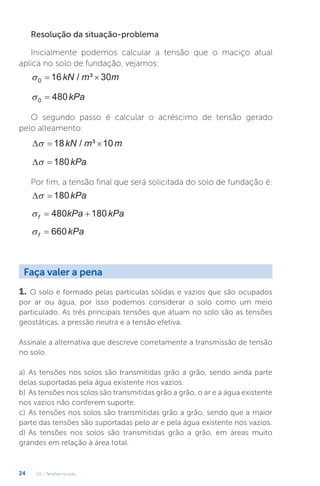 U1 - Tensões no solo
24
Resolução da situação-problema
Inicialmente podemos calcular a tensão que o maciço atual
aplica no solo de fundação, vejamos:
0 16 30
 
kN m m
/ ³
0 480
 kPa
O segundo passo é calcular o acréscimo de tensão gerado
pelo alteamento:
  
 18 10
kN m m
/ ³
 
 180kPa
Por fim, a tensão final que será solicitada do solo de fundação é:
 
 180kPa
f kPa kPa
 
480 180
f kPa
 660
Faça valer a pena
1. O solo é formado pelas partículas sólidas e vazios que são ocupados
por ar ou água, por isso podemos considerar o solo como um meio
particulado. As três principais tensões que atuam no solo são as tensões
geostáticas, a pressão neutra e a tensão efetiva.
Assinale a alternativa que descreve corretamente a transmissão de tensão
no solo.
a) As tensões nos solos são transmitidas grão a grão, sendo ainda parte
delas suportadas pela água existente nos vazios.
b) As tensões nos solos são transmitidas grão a grão, o ar e a água existente
nos vazios não conferem suporte.
c) As tensões nos solos são transmitidas grão a grão, sendo que a maior
parte das tensões são suportadas pelo ar e pela água existente nos vazios.
d) As tensões nos solos são transmitidas grão a grão, em áreas muito
grandes em relação à área total.
 