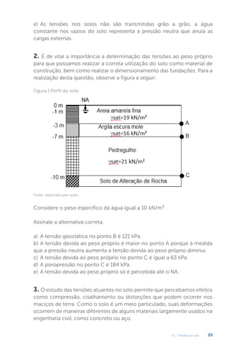 U1 - Tensões no solo 25
3. O estudo das tensões atuantes no solo permite que percebamos efeitos
como compressão, cisalhamento ou distorções que podem ocorrer nos
maciços de terra. Como o solo é um meio particulado, suas deformações
ocorrem de maneiras diferentes de alguns materiais largamente usados na
engenharia civil, como concreto ou aço.
e) As tensões nos solos não são transmitidas grão a grão, a água
constante nos vazios do solo representa a pressão neutra que anula as
cargas externas.
2. É de vital a importância a determinação das tensões ao peso próprio
para que possamos realizar a correta utilização do solo como material de
construção, bem como realizar o dimensionamento das fundações. Para a
realização desta questão, observe a figura a seguir:
Considere o peso específico da água igual a 10 kN/m³.
Assinale a alternativa correta.
a) A tensão geostática no ponto B é 121 kPa.
b) A tensão devida ao peso próprio é maior no ponto A porque à medida
que a pressão neutra aumenta a tensão devida ao peso próprio diminui.
c) A tensão devida ao peso próprio no ponto C é igual a 63 kPa.
d) A poropressão no ponto C é 184 kPa.
e) A tensão devida ao peso próprio só é percebida até o NA.
Figura | Perfil do solo
Fonte: elaborada pelo autor.
 