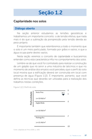 U1 - Tensões no solo 27
Na seção anterior estudamos as tensões geostáticas e
trabalhamos um importante conceito: o de tensão efetiva, que nada
mais é do que a subtração da poropressão pela tensão devida ao
peso próprio.
É importante também que relembremos a todo o momento que
o solo é um meio particulado, formado por grãos e vazios, e que a
água ocupa parte destes vazios.
Nesta seção veremos o conceito de capilaridade e buscaremos
entender como esta característica influi no comportamento dos solos.
Lembre-se de que você foi contratado para realizar a construção
de um galpão que irá servir a uma indústria de laticínios e que no
momento de análise dos ensaios você percebeu que o perfil do solo
local mostra que a edificação deverá ser construída em local com
presença de água (Figura 1.12). É importante, portanto, que você
defina as técnicas que deverão ser utilizadas para a realização dos
trabalhos nestas condições.
Seção 1.2
Diálogo aberto
Capilaridade nos solos
Figura 1.12 | Perfil do solo
Fonte: adaptada de Pinto (2006, p. 100).
 