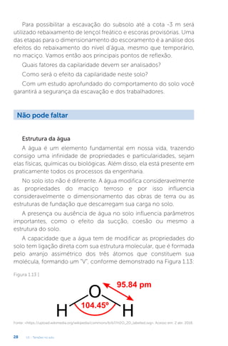 U1 - Tensões no solo
28
Para possibilitar a escavação do subsolo até a cota -3 m será
utilizado rebaixamento de lençol freático e escoras provisórias. Uma
das etapas para o dimensionamento do escoramento é a análise dos
efeitos do rebaixamento do nível d’água, mesmo que temporário,
no maciço. Vamos então aos principais pontos de reflexão.
Quais fatores da capilaridade devem ser analisados?
Como será o efeito da capilaridade neste solo?
Com um estudo aprofundado do comportamento do solo você
garantirá a segurança da escavação e dos trabalhadores.
Estrutura da água
A água é um elemento fundamental em nossa vida, trazendo
consigo uma infinidade de propriedades e particularidades, sejam
elas físicas, químicas ou biológicas. Além disso, ela está presente em
praticamente todos os processos da engenharia.
No solo isto não é diferente. A água modifica consideravelmente
as propriedades do maciço terroso e por isso influencia
consideravelmente o dimensionamento das obras de terra ou as
estruturas de fundação que descarregam sua carga no solo.
A presença ou ausência de água no solo influencia parâmetros
importantes, como o efeito da sucção, coesão ou mesmo a
estrutura do solo.
A capacidade que a água tem de modificar as propriedades do
solo tem ligação direta com sua estrutura molecular, que é formada
pelo arranjo assimétrico dos três átomos que constituem sua
molécula, formando um “V”, conforme demonstrado na Figura 1.13:
Não pode faltar
Figura 1.13 |
Fonte: https://upload.wikimedia.org/wikipedia/commons/b/b7/H2O_2D_labelled.svg. Acesso em: 2 abr. 2018.
 