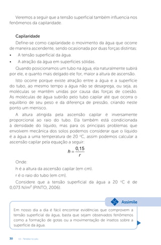 U1 - Tensões no solo
30
Veremos a seguir que a tensão superficial também influencia nos
fenômenos da capilaridade.
Capilaridade
Define-se como capilaridade o movimento da água que ocorre
de maneira ascendente, sendo ocasionada por duas forças distintas:
• A tensão superficial da água.
• A atração da água em superfícies sólidas.
Quando posicionamos um tubo na água, ela naturalmente subirá
por ele, e quanto mais delgado ele for, maior a altura de ascensão.
Isto ocorre porque existe atração entre a água e a superfície
do tubo, ao mesmo tempo a água não se desagrega, ou seja, as
moléculas se mantêm unidas por causa das forças de coesão.
As moléculas de água subirão pelo tubo capilar até que ocorra o
equilíbrio de seu peso e da diferença de pressão, criando neste
ponto um menisco.
A altura atingida pela ascensão capilar é inversamente
proporcional ao raio do tubo. Ela também está condicionada
à densidade do líquido, mas para os principais problemas que
envolvem mecânica dos solos podemos considerar que o líquido
é a água a uma temperatura de 20 o
C, assim podemos calcular a
ascensão capilar pela equação a seguir:
h
r
=
0 15
,
Onde:
h é a altura da ascensão capilar (em cm).
r é o raio do tubo (em cm).
Considere que a tensão superficial da água a 20 o
C é de
0,073 N/m² (PINTO, 2006).
Em nosso dia a dia é fácil encontrar evidências que comprovem a
tensão superficial da água, basta que sejam observados fenômenos
como a formação de gotas ou a movimentação de insetos sobre a
superfície da água.
Assimile
 
