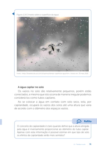 U1 - Tensões no solo 31
A água capilar no solo
Os vazios no solo são relativamente pequenos, porém estão
conectados, e mesmo que isto ocorra de maneira irregular podemos
considerá-los como tubos capilares.
Ao se colocar a água em contato com solo seco, esta, por
capilaridade, ocupará os vazios dos solos até uma altura que varia
de acordo com o diâmetro dos espaços vazios.
Figura 1.14 | Inseto sobre a superfície da água
Fonte: https://brasilescola.uol.com.br/quimica/tensao-superficial-agua.htm. Acesso em: 29 maio 2018.
Reflita
O conceito de capilaridade é claro quando define que a altura atingida
pela água é inversamente proporcional ao diâmetro do tubo capilar.
Apenas com esta informação é possível estimar em que tipo de solo
os efeitos da capilaridade serão mais sentidos?
 