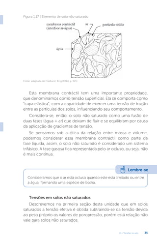 U1 - Tensões no solo 35
Esta membrana contráctil tem uma importante propriedade,
que denominamos como tensão superficial. Ela se comporta como
“capa elástica”, com a capacidade de exercer uma tensão de tração
entre as partículas dos solos, influenciando seu comportamento.
Considera-se, então, o solo não saturado como uma fusão de
duas fases (água + ar) que deixam de fluir e se equilibram por causa
da aplicação de gradientes de tensão.
Se pensamos sob a ótica da relação entre massa e volume,
podemos considerar essa membrana contráctil como parte da
fase liquida, assim, o solo não saturado é considerado um sistema
trifásico. A fase gasosa fica representada pelo ar ocluso, ou seja, não
é mais contínua.
Tensões em solos não saturados
Descrevemos na primeira seção desta unidade que em solos
saturados a tensão efetiva é obtida subtraindo-se da tensão devida
ao peso próprio os valores de poropressão, porém está relação não
vale para solos não saturados.
Figura 1.17 | Elemento de solo não saturado
Fonte: adaptada de Fredlund; Xing (1994, p. 521).
Lembre-se
Consideramos que o ar está ocluso quando este está limitado ou entre
a água, formando uma espécie de bolha.
 