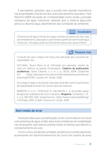 U1 - Tensões no solo 37
É perceptível, portanto, que a sucção tem grande importância
nas propriedades mecânicas dos solos parcialmente saturados. Para
Marinho (1994) ela pode ser compreendida como sendo a pressão
isotrópica da água intersticial, fazendo que o sistema água-solo
perca ou absorva água, dependendo das condições do ambiente.
Você percebeu que sua edificação vai ser construída em um local
com presença de água, então, para evitar problemas de instabilidade
nas escavações, precisamos analisar todos os fatores que alteram o
comportamento do solo.
Como vimos, perdendo umidade, perdemos a coesão aparente,
acarretando em desmoronamentos tal como um castelo de areia
Vocabulário
Chamamos de água intersticial a água contida nos poros do solo, seja
por embebimento, adsorção ou por tensão superficial na forma de água
molecular. Esta água pode ser facilmente expulsa por aquecimento.
O estudo de caso a seguir traz mais uma aplicação dos conceitos de
capilaridade, leia:
CECHINEL, Bruna Moro et al. Infiltração em alvenaria: estudo de
caso em edifício na grande Florianópolis. Caderno de publicações
acadêmicas, Santa Catarina, v. 1, n. 1, p. 18-24, 2009. Disponível
em: https://periodicos.ifsc.edu.br/index.php/publicacoes/article/
download/70/34. Acesso em: 16 abr. 2018.
Já o artigo a seguir é de grande valia para entender como os princípios
da capilaridade ocorrem em outros tipos de materiais:
BARRETO, C. V. G.; TESTEZLAF, R.; SALVADOR, C. A. Ascensão capilar
de água em substratos de coco e de pinus. Bragantia, Campinas, v. 71,
n. 3, p. 385-393, 2011. Disponível em: http://www.scielo.br/pdf/brag/
v71n3/aop_1484_12.pdf. Acesso em: 16 abr. 2018.
Pesquise mais
Sem medo de errar
 
