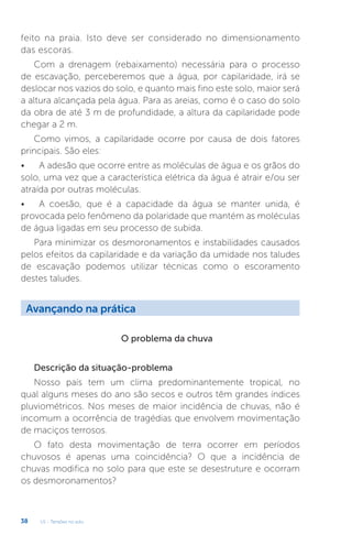 U1 - Tensões no solo
38
feito na praia. Isto deve ser considerado no dimensionamento
das escoras.
Com a drenagem (rebaixamento) necessária para o processo
de escavação, perceberemos que a água, por capilaridade, irá se
deslocar nos vazios do solo, e quanto mais fino este solo, maior será
a altura alcançada pela água. Para as areias, como é o caso do solo
da obra de até 3 m de profundidade, a altura da capilaridade pode
chegar a 2 m.
Como vimos, a capilaridade ocorre por causa de dois fatores
principais. São eles:
• A adesão que ocorre entre as moléculas de água e os grãos do
solo, uma vez que a característica elétrica da água é atrair e/ou ser
atraída por outras moléculas.
• A coesão, que é a capacidade da água se manter unida, é
provocada pelo fenômeno da polaridade que mantém as moléculas
de água ligadas em seu processo de subida.
Para minimizar os desmoronamentos e instabilidades causados
pelos efeitos da capilaridade e da variação da umidade nos taludes
de escavação podemos utilizar técnicas como o escoramento
destes taludes.
O problema da chuva
Descrição da situação-problema
Nosso país tem um clima predominantemente tropical, no
qual alguns meses do ano são secos e outros têm grandes índices
pluviométricos. Nos meses de maior incidência de chuvas, não é
incomum a ocorrência de tragédias que envolvem movimentação
de maciços terrosos.
O fato desta movimentação de terra ocorrer em períodos
chuvosos é apenas uma coincidência? O que a incidência de
chuvas modifica no solo para que este se desestruture e ocorram
os desmoronamentos?
Avançando na prática
 
