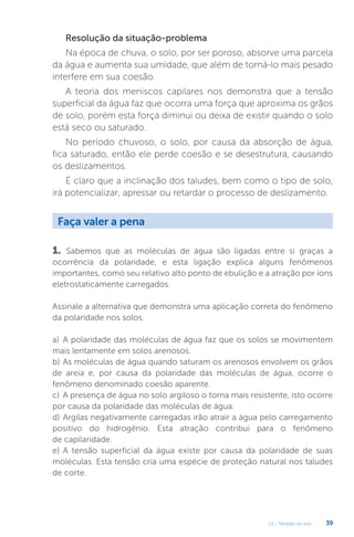 U1 - Tensões no solo 39
Resolução da situação-problema
Na época de chuva, o solo, por ser poroso, absorve uma parcela
da água e aumenta sua umidade, que além de torná-lo mais pesado
interfere em sua coesão.
A teoria dos meniscos capilares nos demonstra que a tensão
superficial da água faz que ocorra uma força que aproxima os grãos
de solo, porém esta força diminui ou deixa de existir quando o solo
está seco ou saturado.
No período chuvoso, o solo, por causa da absorção de água,
fica saturado, então ele perde coesão e se desestrutura, causando
os deslizamentos.
É claro que a inclinação dos taludes, bem como o tipo de solo,
irá potencializar, apressar ou retardar o processo de deslizamento.
Faça valer a pena
1. Sabemos que as moléculas de água são ligadas entre si graças a
ocorrência da polaridade, e esta ligação explica alguns fenômenos
importantes, como seu relativo alto ponto de ebulição e a atração por íons
eletrostaticamente carregados.
Assinale a alternativa que demonstra uma aplicação correta do fenômeno
da polaridade nos solos.
a) A polaridade das moléculas de água faz que os solos se movimentem
mais lentamente em solos arenosos.
b) As moléculas de água quando saturam os arenosos envolvem os grãos
de areia e, por causa da polaridade das moléculas de água, ocorre o
fenômeno denominado coesão aparente.
c) A presença de água no solo argiloso o torna mais resistente, isto ocorre
por causa da polaridade das moléculas de água.
d) Argilas negativamente carregadas irão atrair a água pelo carregamento
positivo do hidrogênio. Esta atração contribui para o fenômeno
de capilaridade.
e) A tensão superficial da água existe por causa da polaridade de suas
moléculas. Esta tensão cria uma espécie de proteção natural nos taludes
de corte.
 