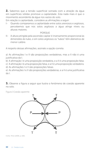 U1 - Tensões no solo
40
2. Sabemos que a tensão superficial somada com a atração da água
em superfícies sólidas promove a capilaridade. Esta nada mais é que o
movimento ascendente da água nos vazios do solo.
Em relação à capilaridade, considere as afirmações a seguir:
I- Quando comparamos a capilaridade entre solos arenosos e argilosos,
percebemos que nos solos argilosos a água atinge níveis ou
alturas maiores.
PORQUE
II- A altura atingida pela ascensão capilar é inversamente proporcional às
dimensões do tubo, e em solos argilosos os “tubos” têm diâmetros de
menor calibre.
A respeito dessas afirmações, assinale a opção correta.
a) As afirmações I e II são proposições verdadeiras, mas a II não é uma
justificativa da I.
b) A afirmação I é uma proposição verdadeira, e a II é uma proposição falsa.
c) A afirmação I é uma proposição falsa, e a II é uma proposição verdadeira.
d) As afirmações I e II são proposições falsas.
e) As afirmações I e II são proposições verdadeiras, e a II é uma justificativa
da I.
3. Observe a figura a seguir que ilustra o fenômeno de coesão aparente
no solo.
Figura | Coesão aparente
Fonte: Pinto (2006, p. 106).
 