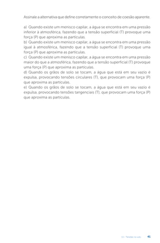 U1 - Tensões no solo 41
Assinale a alternativa que define corretamente o conceito de coesão aparente.
a) Quando existe um menisco capilar, a água se encontra em uma pressão
inferior à atmosférica, fazendo que a tensão superficial (T) provoque uma
força (P) que aproxima as partículas.
b) Quando existe um menisco capilar, a água se encontra em uma pressão
igual à atmosférica, fazendo que a tensão superficial (T) provoque uma
força (P) que aproxima as partículas.
c) Quando existe um menisco capilar, a água se encontra em uma pressão
maior do que a atmosférica, fazendo que a tensão superficial (T) provoque
uma força (P) que aproxima as partículas.
d) Quando os grãos de solo se tocam, a água que está em seu vazio é
expulsa, provocando tensões circulares (T), que provocam uma força (P)
que aproxima as partículas.
e) Quando os grãos de solo se tocam, a água que está em seu vazio é
expulsa, provocando tensões tangenciais (T), que provocam uma força (P)
que aproxima as partículas.
 