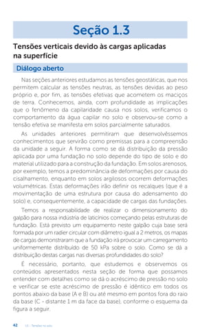 U1 - Tensões no solo
42
Nas seções anteriores estudamos as tensões geostáticas, que nos
permitem calcular as tensões neutras, as tensões devidas ao peso
próprio e, por fim, as tensões efetivas que acometem os maciços
de terra. Conhecemos, ainda, com profundidade as implicações
que o fenômeno da capilaridade causa nos solos, verificamos o
comportamento da água capilar no solo e observou-se como a
tensão efetiva se manifesta em solos parcialmente saturados.
As unidades anteriores permitiram que desenvolvêssemos
conhecimentos que servirão como premissas para a compreensão
da unidade a seguir. A forma como se dá distribuição da pressão
aplicada por uma fundação no solo depende do tipo de solo e do
material utilizado para a construção da fundação. Em solos arenosos,
por exemplo, temos a predominância de deformações por causa do
cisalhamento, enquanto em solos argilosos ocorrem deformações
volumétricas. Estas deformações irão definir os recalques (que é a
movimentação de uma estrutura por causa do adensamento do
solo) e, consequentemente, a capacidade de cargas das fundações.
Temos a responsabilidade de realizar o dimensionamento do
galpão para nossa indústria de laticínios começando pelas estruturas de
fundação. Está previsto um equipamento neste galpão cuja base será
formada por um radier circular com diâmetro igual a 2 metros, os mapas
de cargas demonstraram que a fundação irá provocar um carregamento
uniformemente distribuído de 50 kPa sobre o solo. Como se dá a
distribuição destas cargas nas diversas profundidades do solo?
É necessário, portanto, que estudemos e observemos os
conteúdos apresentados nesta seção de forma que possamos
entender com detalhes como se dá o acréscimo de pressão no solo
e verificar se este acréscimo de pressão é idêntico em todos os
pontos abaixo da base (A e B) ou até mesmo em pontos fora do raio
da base (C - distante 1 m da face da base), conforme o esquema da
figura a seguir.
Seção 1.3
Diálogo aberto
Tensões verticais devido às cargas aplicadas
na superfície
 