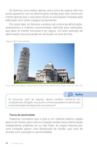 U1 - Tensões no solo
44
Se fizermos uma análise apenas sob a ótica da ruptura não nos
preocuparemos com as deformações sofridas pelo solo, temos em
mente apenas que o solo deve resistir às solicitações impostas pela
edificação sem sofrer colapso (rompimento).
Por outro lado, se fizermos a análise sob a ótica da deformação,
analisaremos a máxima movimentação admitida para edificação,
que deve se manter funcional e ser segura. Um bom exemplo de
deformação excessiva pode ser verificado na torre de Piza.
Teoria da elasticidade
Podemos considerar que o solo é um material elástico regido
pela lei de Hooke, assim temos a relação tensão versus deformação
independente, podendo ser ou não linear. As cargas impostas por
uma fundação geram uma distribuição de tensão, que varia de
acordo com a posição e a profundidade.
Figura 1.20 | Torre de Piza
Fonte: https://cdn.pixabay.com/photo/2017/02/24/13/20/italy-2094987_960_720.jpg. Acesso em: 7 abr. 2018.
Reflita
As estruturas, além de seguras, devem também manter-se em
condições de utilização, mas qual é o limite que podemos admitir para
a movimentação (recalque) de uma estrutura?
 