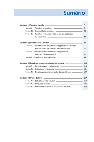 Tensões no solo 7
Tensões geostáticas 9
Capilaridade nos solos 25
Tensões verticais devido às cargas aplicadas
na superfície 40
Deformações verticais 59
Deformações devidas a carregamentos verticais -
por ensaios e pela Teoria da Elasticidade 61
Deformações devidas a carregamentos
verticais - adensamento 77
Teoria do adensamento 94
Estado de tensões e critérios de ruptura 113
Resistência ao cisalhamento 115
Critério de resistência 131
Ensaios para determinação da resistência 147
Obras de terra 167
Estabilidade de Taludes 169
Empuxos de terra 186
Estruturas de arrimo, escavações e túneis 204
Unidade 1 |
Unidade 3 |
Unidade 2 |
Unidade 4 |
Seção 1.1 -
Seção 3.1 -
Seção 2.1 -
Seção 4.1 -
Seção 1.2 -
Seção 3.2 -
Seção 2.2 -
Seção 4.2 -
Seção 1.3 -
Seção 3.3 -
Seção 2.3 -
Seção 4.3 -
Sumário
 