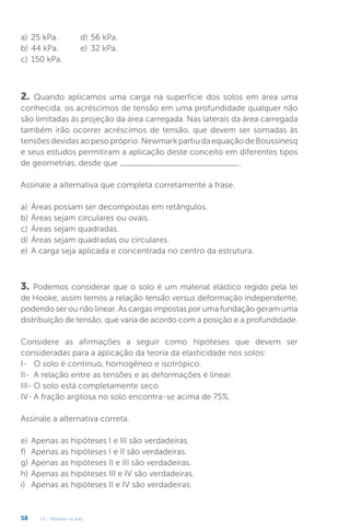 U1 - Tensões no solo
58
a) 25 kPa.
b) 44 kPa.
c) 150 kPa.
3. Podemos considerar que o solo é um material elástico regido pela lei
de Hooke, assim temos a relação tensão versus deformação independente,
podendo ser ou não linear. As cargas impostas por uma fundação geram uma
distribuição de tensão, que varia de acordo com a posição e a profundidade.
Considere as afirmações a seguir como hipóteses que devem ser
consideradas para a aplicação da teoria da elasticidade nos solos:
I- O solo é contínuo, homogêneo e isotrópico.
II- A relação entre as tensões e as deformações é linear.
III- O solo está completamente seco.
IV- A fração argilosa no solo encontra-se acima de 75%.
Assinale a alternativa correta.
e) Apenas as hipóteses I e III são verdadeiras.
f) Apenas as hipóteses I e II são verdadeiras.
g) Apenas as hipóteses II e III são verdadeiras.
h) Apenas as hipóteses III e IV são verdadeiras.
i) Apenas as hipóteses II e IV são verdadeiras.
2. Quando aplicamos uma carga na superfície dos solos em área uma
conhecida, os acréscimos de tensão em uma profundidade qualquer não
são limitadas às projeção da área carregada. Nas laterais da área carregada
também irão ocorrer acréscimos de tensão, que devem ser somadas às
tensõesdevidasaopesopróprio.NewmarkpartiudaequaçãodeBoussinesq
e seus estudos permitiram a aplicação deste conceito em diferentes tipos
de geometrias, desde que .
Assinale a alternativa que completa corretamente a frase.
a) Áreas possam ser decompostas em retângulos.
b) Áreas sejam circulares ou ovais.
c) Áreas sejam quadradas.
d) Áreas sejam quadradas ou circulares.
e) A carga seja aplicada e concentrada no centro da estrutura.
d) 56 kPa.
e) 32 kPa.
 