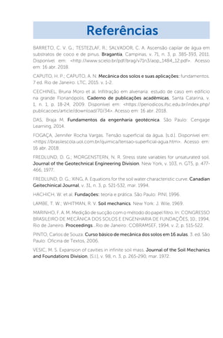 BARRETO, C. V. G.; TESTEZLAF, R.; SALVADOR, C. A. Ascensão capilar de água em
substratos de coco e de pinus. Bragantia, Campinas, v. 71, n. 3, p. 385-393, 2011.
Disponível em: http://www.scielo.br/pdf/brag/v71n3/aop_1484_12.pdf. Acesso
em: 16 abr. 2018.
CAPUTO, H. P.; CAPUTO, A. N. Mecânica dos solos e suas aplicações: fundamentos.
7 ed. Rio de Janeiro: LTC, 2015. v. 1-2.
CECHINEL, Bruna Moro et al. Infiltração em alvenaria: estudo de caso em edifício
na grande Florianópolis. Caderno de publicações acadêmicas, Santa Catarina, v.
1, n. 1, p. 18-24, 2009. Disponível em: https://periodicos.ifsc.edu.br/index.php/
publicacoes/article/download/70/34. Acesso em: 16 abr. 2018.
DAS, Braja M. Fundamentos da engenharia geotécnica. São Paulo: Cengage
Learning, 2014.
FOGAÇA, Jennifer Rocha Vargas. Tensão superficial da água. [s.d.]. Disponível em:
https://brasilescola.uol.com.br/quimica/tensao-superficial-agua.htm. Acesso em:
16 abr. 2018.
FREDLUND, D. G.; MORGENSTERN, N. R. Stress state variables for unsaturated soil.
Journal of the Geotechnical Engineering Division, New York, v. 103, n. GT5, p. 477-
466, 1977.
FREDLUND, D. G.; XING, A. Equations for the soil water characteristic curve. Canadian
Geitechinical Journal, v. 31, n. 3, p. 521-532, mar. 1994.
HACHICH, W. et al. Fundações: teoria e prática. São Paulo: PINI, 1996.
LAMBE, T. W.; WHITMAN, R. V. Soil mechanics. New York: J. Wile, 1969.
MARINHO, F. A. M. Medição de sucção com o método do papel filtro. In: CONGRESSO
BRASILEIRO DE MECÂNICA DOS SOLOS E ENGENHARIA DE FUNDAÇÕES, 10., 1994,
Rio de Janeiro. Proceedings...Rio de Janeiro: COBRAMSEF, 1994, v. 2, p. 515-522.
PINTO, Carlos de Souza. Curso básico de mecânica dos solos em 16 aulas. 3. ed. São
Paulo: Oficina de Textos, 2006.
VESIC, M. S. Expansion of cavities in infinite soil mass. Journal of the Soil Mechanics
and Foundations Division, [S.l.], v. 98, n. 3, p. 265-290, mar. 1972.
Referências
 