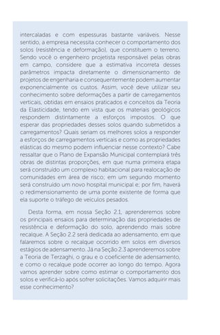 intercaladas e com espessuras bastante variáveis. Nesse
sentido, a empresa necessita conhecer o comportamento dos
solos (resistência e deformação), que constituem o terreno.
Sendo você o engenheiro projetista responsável pelas obras
em campo, considere que a estimativa incorreta desses
parâmetros impacta diretamente o dimensionamento de
projetos de engenharia e consequentemente podem aumentar
exponencialmente os custos. Assim, você deve utilizar seu
conhecimento sobre deformações a partir de carregamentos
verticais, obtidas em ensaios praticados e conceitos da Teoria
da Elasticidade, tendo em vista que os materiais geológicos
respondem distintamente a esforços impostos. O que
esperar das propriedades desses solos quando submetidos a
carregamentos? Quais seriam os melhores solos a responder
a esforços de carregamentos verticais e como as propriedades
elásticas do mesmo podem influenciar nesse contexto? Cabe
ressaltar que o Plano de Expansão Municipal contemplará três
obras de distintas proporções, em que numa primeira etapa
será construído um complexo habitacional para realocação de
comunidades em área de risco; em um segundo momento
será construído um novo hospital municipal e; por fim, haverá
o redimensionamento de uma ponte existente de forma que
ela suporte o tráfego de veículos pesados.
Desta forma, em nossa Seção 2.1, aprenderemos sobre
os principais ensaios para determinação das propriedades de
resistência e deformação do solo, aprendendo mais sobre
recalque. A Seção 2.2 será dedicada ao adensamento, em que
falaremos sobre o recalque ocorrido em solos em diversos
estágios de adensamento. Já na Seção 2.3 aprenderemos sobre
a Teoria de Terzaghi, o grau e o coeficiente de adensamento,
e como o recalque pode ocorrer ao longo do tempo. Agora
vamos aprender sobre como estimar o comportamento dos
solos e verificá-lo após sofrer solicitações. Vamos adquirir mais
esse conhecimento?
 