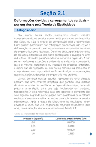 U2 - Deformações verticais 19
Olá, aluno! Nesta seção iniciaremos nossos estudos
compreendendo os ensaios comumente praticados em Mecânica
dos Solos, ou seja, o ensaio de compressão axial e edométrico.
Esses ensaios possibilitam que estimemos propriedades de tensão e
deformação na previsão de comportamentos importantes em obras
de engenharia, como recalques. De forma geral, a partir do aumento
de pressões exteriores o solo sofre compressão, e quando há uma
redução ou alívio das pressões exteriores ocorre a expansão. A não
ser em raríssimas exceções a ordem de grandeza da compressão
(para o mesmo incremento ou redução de pressões exteriores)
é maior que da expansão, ou em outras palavras, os solos não se
comportam como corpos elásticos. Essas são algumas observações
que embasarão as decisões de engenharia nos projetos.
Vamos começar nossos estudos reproduzindo uma situação
comum, que uma empresa projetista, que ganhou uma licitação
de obras oriundas de um Plano de Expansão Municipal, necessita
preparar a fundação para que seja implantado um conjunto
habitacional. A área reservada para este objetivo é composta por
solo argiloso. A grande preocupação com problemas de recalques
motivou a empresa a retirar amostras para submetê-las a ensaios
edométricos. Após a etapa de laboratório os resultados foram
enviados a você, que é o engenheiro projetista responsável pela
obra, para avaliação, sendo apresentados na Tabela 2.1.
Seção 2.1
Diálogo aberto
Deformações devidas a carregamentos verticais -
por ensaios e pela Teoria da Elasticidade
Tabela 2.1 | Resultados do ensaio edométrico
Pressão P (kg/cm²) Leitura do extensômetro (cm)
0,0 0,8600
0,25 0,8410
0,50 0,8200
1,0 0,8110
 