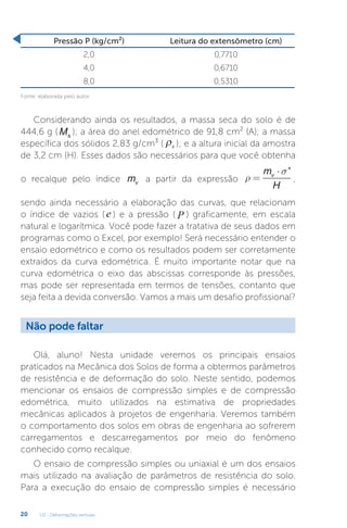 U2 - Deformações verticais
20
Pressão P (kg/cm²) Leitura do extensômetro (cm)
2,0 0,7710
4,0 0,6710
8,0 0,5310
Fonte: elaborada pelo autor.
Considerando ainda os resultados, a massa seca do solo é de
444,6 g ( Ms
); a área do anel edométrico de 91,8 cm² (A); a massa
específica dos sólidos 2,83 g/cm³ ( ρs ); e a altura inicial da amostra
de 3,2 cm (H). Esses dados são necessários para que você obtenha
o recalque pelo índice mv a partir da expressão ρ
σ
=
⋅
m
H
v '
,
sendo ainda necessário a elaboração das curvas, que relacionam
o índice de vazios ( e ) e a pressão ( P ) graficamente, em escala
natural e logarítmica. Você pode fazer a tratativa de seus dados em
programas como o Excel, por exemplo! Será necessário entender o
ensaio edométrico e como os resultados podem ser corretamente
extraídos da curva edométrica. É muito importante notar que na
curva edométrica o eixo das abscissas corresponde às pressões,
mas pode ser representada em termos de tensões, contanto que
seja feita a devida conversão. Vamos a mais um desafio profissional?
Olá, aluno! Nesta unidade veremos os principais ensaios
praticados na Mecânica dos Solos de forma a obtermos parâmetros
de resistência e de deformação do solo. Neste sentido, podemos
mencionar os ensaios de compressão simples e de compressão
edométrica, muito utilizados na estimativa de propriedades
mecânicas aplicados à projetos de engenharia. Veremos também
o comportamento dos solos em obras de engenharia ao sofrerem
carregamentos e descarregamentos por meio do fenômeno
conhecido como recalque.
O ensaio de compressão simples ou uniaxial é um dos ensaios
mais utilizado na avaliação de parâmetros de resistência do solo.
Para a execução do ensaio de compressão simples é necessário
Não pode faltar
 