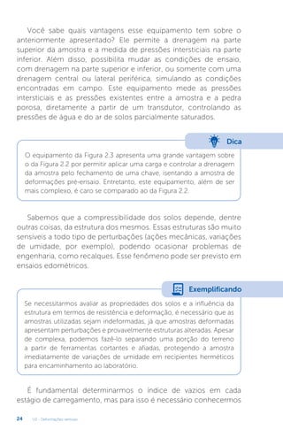 U2 - Deformações verticais
24
Você sabe quais vantagens esse equipamento tem sobre o
anteriormente apresentado? Ele permite a drenagem na parte
superior da amostra e a medida de pressões intersticiais na parte
inferior. Além disso, possibilita mudar as condições de ensaio,
com drenagem na parte superior e inferior, ou somente com uma
drenagem central ou lateral periférica, simulando as condições
encontradas em campo. Este equipamento mede as pressões
intersticiais e as pressões existentes entre a amostra e a pedra
porosa, diretamente a partir de um transdutor, controlando as
pressões de água e do ar de solos parcialmente saturados.
Sabemos que a compressibilidade dos solos depende, dentre
outras coisas, da estrutura dos mesmos. Essas estruturas são muito
sensíveis a todo tipo de perturbações (ações mecânicas, variações
de umidade, por exemplo), podendo ocasionar problemas de
engenharia, como recalques. Esse fenômeno pode ser previsto em
ensaios edométricos.
É fundamental determinarmos o índice de vazios em cada
estágio de carregamento, mas para isso é necessário conhecermos
Dica
O equipamento da Figura 2.3 apresenta uma grande vantagem sobre
o da Figura 2.2 por permitir aplicar uma carga e controlar a drenagem
da amostra pelo fechamento de uma chave, isentando a amostra de
deformações pré-ensaio. Entretanto, este equipamento, além de ser
mais complexo, é caro se comparado ao da Figura 2.2.
Se necessitarmos avaliar as propriedades dos solos e a influência da
estrutura em termos de resistência e deformação, é necessário que as
amostras utilizadas sejam indeformadas, já que amostras deformadas
apresentam perturbações e provavelmente estruturas alteradas. Apesar
de complexa, podemos fazê-lo separando uma porção do terreno
a partir de ferramentas cortantes e afiadas, protegendo a amostra
imediatamente de variações de umidade em recipientes herméticos
para encaminhamento ao laboratório.
Exemplificando
 