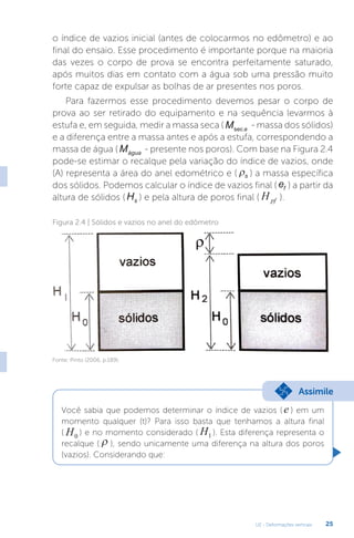 U2 - Deformações verticais 25
o índice de vazios inicial (antes de colocarmos no edômetro) e ao
final do ensaio. Esse procedimento é importante porque na maioria
das vezes o corpo de prova se encontra perfeitamente saturado,
após muitos dias em contato com a água sob uma pressão muito
forte capaz de expulsar as bolhas de ar presentes nos poros.
Para fazermos esse procedimento devemos pesar o corpo de
prova ao ser retirado do equipamento e na sequência levarmos à
estufa e, em seguida, medir a massa seca ( M a
sec
- massa dos sólidos)
e a diferença entre a massa antes e após a estufa, correspondendo a
massa de água ( Mágua - presente nos poros). Com base na Figura 2.4
pode-se estimar o recalque pela variação do índice de vazios, onde
(A) representa a área do anel edométrico e ( ρs ) a massa específica
dos sólidos. Podemos calcular o índice de vazios final ( ef ) a partir da
altura de sólidos (Hs ) e pela altura de poros final ( Hpf ).
Figura 2.4 | Sólidos e vazios no anel do edômetro
Fonte: Pinto (2006, p.189).
Você sabia que podemos determinar o índice de vazios ( e ) em um
momento qualquer (t)? Para isso basta que tenhamos a altura final
( H0
) e no momento considerado ( H1 ). Esta diferença representa o
recalque ( ρ ), sendo unicamente uma diferença na altura dos poros
(vazios). Considerando que:
Assimile
 