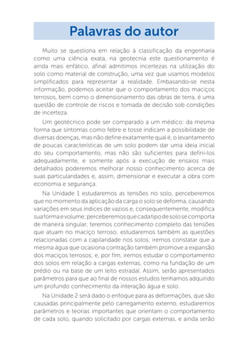 Muito se questiona em relação à classificação da engenharia
como uma ciência exata, na geotecnia este questionamento é
ainda mais enfático, afinal admitimos incertezas na utilização do
solo como material de construção, uma vez que usamos modelos
simplificados para representar a realidade. Embasando-se nesta
informação, podemos aceitar que o comportamento dos maciços
terrosos, bem como o dimensionamento das obras de terra, é uma
questão de controle de riscos e tomada de decisão sob condições
de incerteza.
Um geotécnico pode ser comparado a um médico: da mesma
forma que sintomas como febre e tosse indicam a possibilidade de
diversas doenças, mas não define exatamente qual é, o levantamento
de poucas características de um solo podem dar uma ideia inicial
do seu comportamento, mas não são suficientes para defini-los
adequadamente, e somente após a execução de ensaios mais
detalhados poderemos melhorar nosso conhecimento acerca de
suas particularidades e, assim, dimensionar e executar a obra com
economia e segurança.
Na Unidade 1 estudaremos as tensões no solo, perceberemos
que no momento da aplicação da carga o solo se deforma, causando
variações em seus índices de vazios e, consequentemente, modifica
suaformaevolume;perceberemosquecadatipodesolosecomporta
de maneira singular; teremos conhecimento completo das tensões
que atuam no maciço terroso; estudaremos também as questões
relacionadas com a capilaridade nos solos; iremos constatar que a
mesma água que ocasiona contração também promove a expansão
dos maciços terrosos; e, por fim, iremos estudar o comportamento
dos solos em relação a cargas externas, como na fundação de um
prédio ou na base de um leito estradal. Assim, serão apresentados
parâmetros para que ao final de nossos estudos tenhamos adquirido
um profundo conhecimento da interação água e solo.
Na Unidade 2 será dado o enfoque para as deformações, que são
causadas principalmente pelo carregamento externo, estudaremos
parâmetros e teorias importantes que orientam o comportamento
de cada solo, quando solicitado por cargas externas, e ainda serão
Palavras do autor
 
