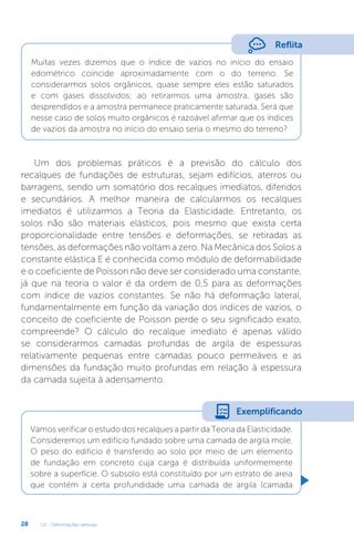U2 - Deformações verticais
28
Reflita
Muitas vezes dizemos que o índice de vazios no início do ensaio
edométrico coincide aproximadamente com o do terreno. Se
considerarmos solos orgânicos, quase sempre eles estão saturados
e com gases dissolvidos; ao retirarmos uma amostra, gases são
desprendidos e a amostra permanece praticamente saturada. Será que
nesse caso de solos muito orgânicos é razoável afirmar que os índices
de vazios da amostra no início do ensaio seria o mesmo do terreno?
Um dos problemas práticos é a previsão do cálculo dos
recalques de fundações de estruturas, sejam edifícios, aterros ou
barragens, sendo um somatório dos recalques imediatos, diferidos
e secundários. A melhor maneira de calcularmos os recalques
imediatos é utilizarmos a Teoria da Elasticidade. Entretanto, os
solos não são materiais elásticos, pois mesmo que exista certa
proporcionalidade entre tensões e deformações, se retiradas as
tensões, as deformações não voltam a zero. Na Mecânica dos Solos a
constante elástica E é conhecida como módulo de deformabilidade
e o coeficiente de Poisson não deve ser considerado uma constante,
já que na teoria o valor é da ordem de 0,5 para as deformações
com índice de vazios constantes. Se não há deformação lateral,
fundamentalmente em função da variação dos índices de vazios, o
conceito de coeficiente de Poisson perde o seu significado exato,
compreende? O cálculo do recalque imediato é apenas válido
se considerarmos camadas profundas de argila de espessuras
relativamente pequenas entre camadas pouco permeáveis e as
dimensões da fundação muito profundas em relação à espessura
da camada sujeita à adensamento.
Vamos verificar o estudo dos recalques a partir da Teoria da Elasticidade.
Consideremos um edifício fundado sobre uma camada de argila mole.
O peso do edifício é transferido ao solo por meio de um elemento
de fundação em concreto cuja carga é distribuída uniformemente
sobre a superfície. O subsolo está constituído por um estrato de areia
que contém a certa profundidade uma camada de argila (camada
Exemplificando
 