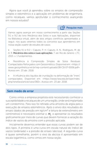 U2 - Deformações verticais
30
Agora que você já aprendeu sobre os ensaios de compressão
simples e edométrico e a aplicação em problemas de engenharia,
como recalques, vamos aprofundar o conhecimento avançando
em nossos estudos?
Como vimos a empresa projetista está necessitando conhecer a
susceptibilidade a recalques de um uma região, onde será implantado
um condomínio. Para isso foi retirada uma amostra da argila para a
execução de ensaios edométricos. Após o envio dos resultados do
ensaio (dados de pressão em kg/cm² e leitura de extensômetro em
centímetros) é necessário estimar o mv e apresentar os resultados
graficamente por meio de curvas que devem fornecer a variação do
índice de vazios da amostra com a pressão aplicada.
Inicialmente devemos entender que essas curvas podem ser de
dois tipos. A primeira é uma curva em escala natural do índice de
vazios (ordenada) x a pressão de ensaio (abcissa). A segunda curva
é quase semelhante, porém o eixo da abcissa é apresentado em
escala logarítmica, como vimos em nossa seção.
Vamos agora avançar em nosso conhecimento a partir das Seções
9.1 e 9.2 do livro Mecânica dos Solos e suas Aplicações, disponível
na Biblioteca virtual, além de dois artigos científicos apresentados a
seguir, nos quais veremos todos os conceitos que aprendemos em
nossa seção a partir de estudos de casos:
• Seções 9.1 e 9.2 – Caputo, P. H. Caputo, A. N., Rodrigues, M. de
A. R. Mecânica dos solos e suas aplicações. 7. ed. Rio de Janeiro: LTC,
2015. v. 1 fundamentos.
• Resistência à Compressão Simples de Solos Residuais
Compactados Reforçados com Geossintético. Disponível em: https://
www.geosynthetica.net.br/wp-content/uploads/28-CB-07-0006.pdf.
Acesso em: 23 abr. 2018.
• A influência dos líquidos de inundação na deformação de “liners”
compactados. Disponível em: https://www.fara.edu.br/sipe/index.
php/renefara/article/view/360. Acesso em: 23 abr. 2018.
Pesquise mais
Sem medo de errar
 