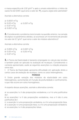 U2 - Deformações verticais
34
e massa específica de 1,92 g/m³ e após o ensaio edométrico o índice de
vazios foi de 0,997, qual seria o valor de mv a qual a argila está submetida?
Assinale a alternativa correta:
a) 0,0057 m²/g
b) 0,03 m²/g
c) 0,07 m²/g
d) 0,007 m²/g
2. Considerando o problema mencionado na questão anterior, na camada
de argila e os parâmetros obtidos, se ocorresse um incremento de pressão
no valor de 0,7 g/m², qual seria o valor do módulo edométrico?
Assinale a alternativa correta:
a) 0,005 m²/g
b) 0,03 m²/g
c) 0,07 m²/g
3. A Teoria da Elasticidade é bastante empregada no cálculo das tensões
e também pode ser aplicada na avaliação de recalques. Considerando o
contexto apresentado, avalie as seguintes asserções e a relação proposta
entre elas:
I. A Teoria da Elasticidade apresenta dificuldade em aplicação direta a
certos casos de avaliação de recalque, como os solos heterogêneos.
PORQUE
II. Existe grande variação dos módulos de elasticidade em solos
heterogêneos, aumentando em função da profundidade e confinamento,
o que não ocorre em solos homogêneos.
A respeito dessas asserções, assinale a alternativa correta:
a) as asserções I e II são proposições verdadeiras, e a II é uma justificativa
da I.
b) as asserções I e II são proposições verdadeiras, mas a II não é uma
justificativa da I.
c) a asserção I é uma proposição verdadeira, e a II é uma proposição falsa.
d) a asserção I é uma proposição falsa, e a II é uma proposição verdadeira.
e) as asserções I e II são proposições falsas.
e) 0,057 m²/g
d) 0,007 m²/g
e) 0,05 m²/g
 