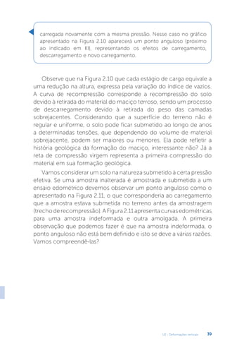 U2 - Deformações verticais 39
Observe que na Figura 2.10 que cada estágio de carga equivale a
uma redução na altura, expressa pela variação do índice de vazios.
A curva de recompressão corresponde a recompressão do solo
devido à retirada do material do maciço terroso, sendo um processo
de descarregamento devido à retirada do peso das camadas
sobrejacentes. Considerando que a superfície do terreno não é
regular e uniforme, o solo pode ficar submetido ao longo de anos
a determinadas tensões, que dependendo do volume de material
sobrejacente, podem ser maiores ou menores. Ela pode refletir a
história geológica da formação do maciço, interessante não? Já a
reta de compressão virgem representa a primeira compressão do
material em sua formação geológica.
Vamos considerar um solo na natureza submetido à certa pressão
efetiva. Se uma amostra inalterada é amostrada e submetida a um
ensaio edométrico devemos observar um ponto anguloso como o
apresentado na Figura 2.11, o que corresponderia ao carregamento
que a amostra estava submetida no terreno antes da amostragem
(trechoderecompressão).AFigura2.11apresentacurvasedométricas
para uma amostra indeformada e outra amolgada. A primeira
observação que podemos fazer é que na amostra indeformada, o
ponto anguloso não está bem definido e isto se deve a várias razões.
Vamos compreendê-las?
carregada novamente com a mesma pressão. Nesse caso no gráfico
apresentado na Figura 2.10 aparecerá um ponto anguloso (próximo
ao indicado em III), representando os efeitos de carregamento,
descarregamento e novo carregamento.
 
