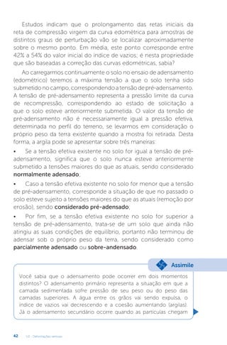 U2 - Deformações verticais
42
Estudos indicam que o prolongamento das retas iniciais da
reta de compressão virgem da curva edométrica para amostras de
distintos graus de perturbação vão se localizar aproximadamente
sobre o mesmo ponto. Em média, este ponto corresponde entre
42% a 54% do valor inicial do índice de vazios; é nesta propriedade
que são baseadas a correção das curvas edométricas, sabia?
Ao carregarmos continuamente o solo no ensaio de adensamento
(edométrico) teremos a máxima tensão a que o solo tenha sido
submetidonocampo,correspondendoatensãodepré-adensamento.
A tensão de pré-adensamento representa a pressão limite da curva
de recompressão, correspondendo ao estado de solicitação a
que o solo esteve anteriormente submetida. O valor da tensão de
pré-adensamento não é necessariamente igual a pressão efetiva,
determinada no perfil do terreno, se levarmos em consideração o
próprio peso da terra existente quando a mostra foi retirada. Desta
forma, a argila pode se apresentar sobre três maneiras:
• Se a tensão efetiva existente no solo for igual a tensão de pré-
adensamento, significa que o solo nunca esteve anteriormente
submetido a tensões maiores do que as atuais, sendo considerado
normalmente adensado;
• Caso a tensão efetiva existente no solo for menor que a tensão
de pré-adensamento, corresponde a situação de que no passado o
solo esteve sujeito a tensões maiores do que as atuais (remoção por
erosão), sendo considerado pré-adensado;
• Por fim, se a tensão efetiva existente no solo for superior a
tensão de pré-adensamento, trata-se de um solo que ainda não
atingiu as suas condições de equilíbrio, portanto não terminou de
adensar sob o próprio peso da terra, sendo considerado como
parcialmente adensado ou sobre-andensado.
Você sabia que o adensamento pode ocorrer em dois momentos
distintos? O adensamento primário representa a situação em que a
camada sedimentada sofre pressão de seu peso ou do peso das
camadas superiores. A água entre os grãos vai sendo expulsa, o
índice de vazios vai decrescendo e a coesão aumentando (argilas).
Já o adensamento secundário ocorre quando as partículas chegam
Assimile
 