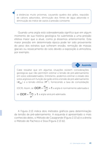 U2 - Deformações verticais 43
Quando uma argila está sobreadensada significa que em algum
momento de sua história geológica foi submetida a uma pressão
efetiva maior que a atual, como já dissemos anteriormente. Esta
maior pressão em determinada época pode ter sido proveniente
do peso dos estratos que sofreram erosão, remoção de massas
glaciais ou ressecamento do solo devido a exposição à atmosfera,
por exemplo.
A Figura 2.13 indica dois métodos gráficos para determinação
da tensão de pré-adensamento. A esquerda é apresentado o mais
conhecido deles, o Método de Casagrande (Figura 2.13 a)) e a direita
o Método de Pacheco e Silva (Figura 2.13 b)).
a distâncias muito próximas, causando quebra dos grãos, expulsão
de cátions adsorvidos, diminuição dos filmes de água adsorvida e
diminuição do índice de vazios à pressão constante.
Cabe ressaltar que em algumas situações existem considerações
geológicas que não permitem estimar a tensão de pré-adensamento
em solos sobreadensados. Entretanto, podemos estimar o estado dos
solos argilosos em função da razão entre a tensão de pré-adensamento
(σvm ) e a tensão efetiva (σ ' ), fornecendo a taxa de consolidação
(OCR). Assim, se OCR vm
 

 '
1 a argila é normalmente adensada e
se OCR vm
 

 '
1 a argila será pré-adensada.
Assimile
 