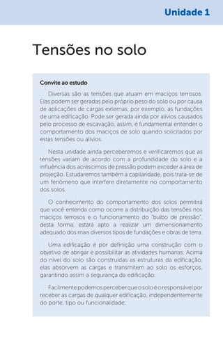 Unidade 1
Diversas são as tensões que atuam em maciços terrosos.
Elas podem ser geradas pelo próprio peso do solo ou por causa
de aplicações de cargas externas, por exemplo, as fundações
de uma edificação. Pode ser gerada ainda por alívios causados
pelo processo de escavação, assim, é fundamental entender o
comportamento dos maciços de solo quando solicitados por
estas tensões ou alívios.
Nesta unidade ainda perceberemos e verificaremos que as
tensões variam de acordo com a profundidade do solo e a
influência dos acréscimos de pressão podem exceder a área de
projeção. Estudaremos também a capilaridade, pois trata-se de
um fenômeno que interfere diretamente no comportamento
dos solos.
O conhecimento do comportamento dos solos permitirá
que você entenda como ocorre a distribuição das tensões nos
maciços terrosos e o funcionamento do “bulbo de pressão”,
desta forma, estará apto a realizar um dimensionamento
adequado dos mais diversos tipos de fundações e obras de terra.
Uma edificação é por definição uma construção com o
objetivo de abrigar e possibilitar as atividades humanas. Acima
do nível do solo são construídas as estruturas da edificação,
elas absorvem as cargas e transmitem ao solo os esforços,
garantindo assim a segurança da edificação.
Facilmentepodemosperceberqueosoloéoresponsávelpor
receber as cargas de qualquer edificação, independentemente
do porte, tipo ou funcionalidade.
Convite ao estudo
Tensões no solo
 